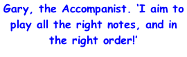 Gary, the Accompanist. ‘I aim to play all the right notes, and in the right order!’
