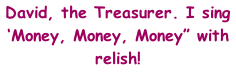 David, the Treasurer. I sing ‘Money, Money, Money” with relish!