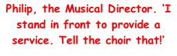 Philip, the Musical Director. ‘I stand in front to provide a service. Tell the choir that!’